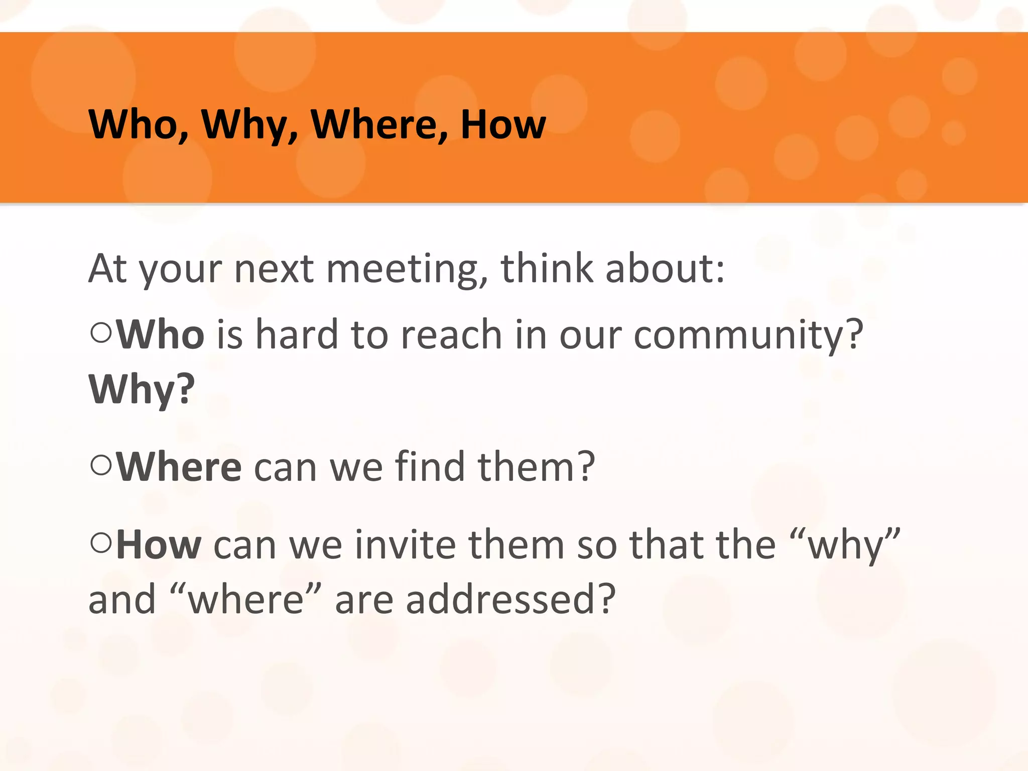 Who, Why, Where, How
At your next meeting, think about:
oWho is hard to reach in our community?
Why?
oWhere can we find them?
oHow can we invite them so that the “why”
and “where” are addressed?
 