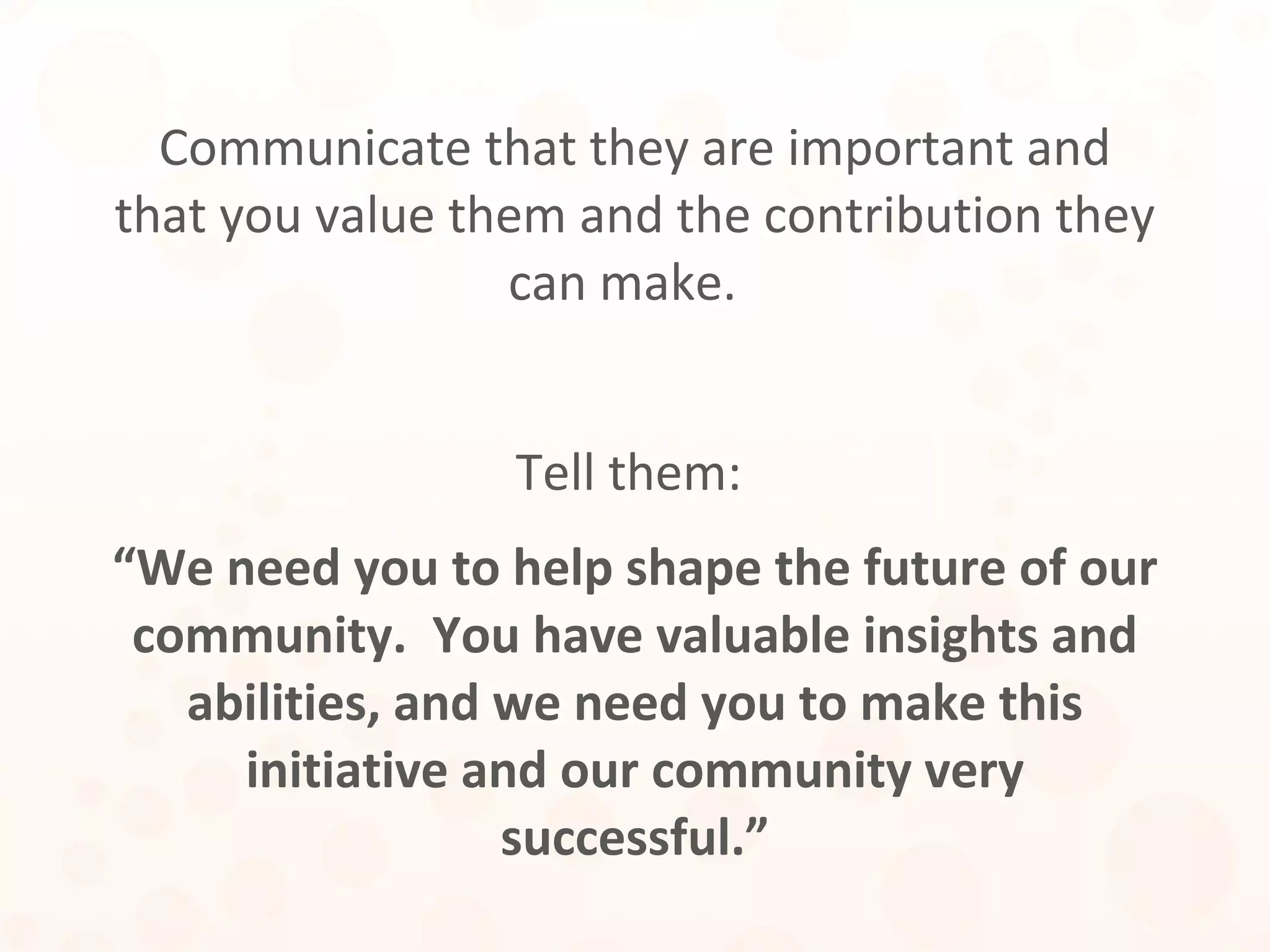Communicate that they are important and
that you value them and the contribution they
can make.
Tell them:
“We need you to help shape the future of our
community. You have valuable insights and
abilities, and we need you to make this
initiative and our community very
successful.”
 
