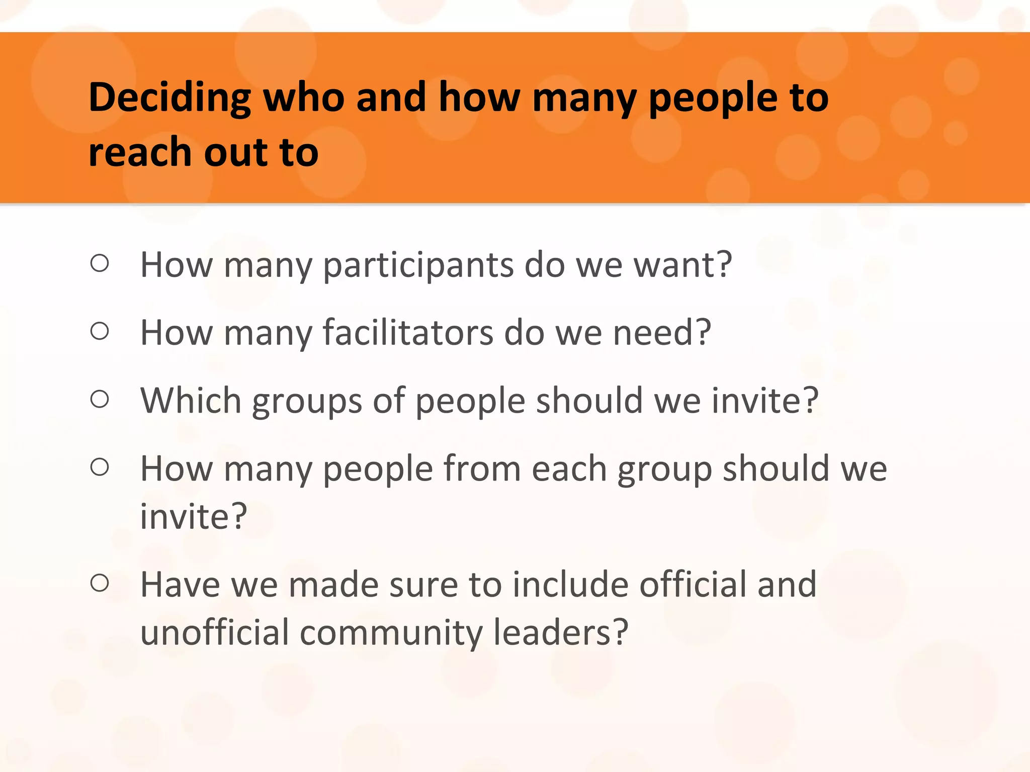 Deciding who and how many people to
reach out to
o How many participants do we want?
o How many facilitators do we need?
o Which groups of people should we invite?
o How many people from each group should we
invite?
o Have we made sure to include official and
unofficial community leaders?
 