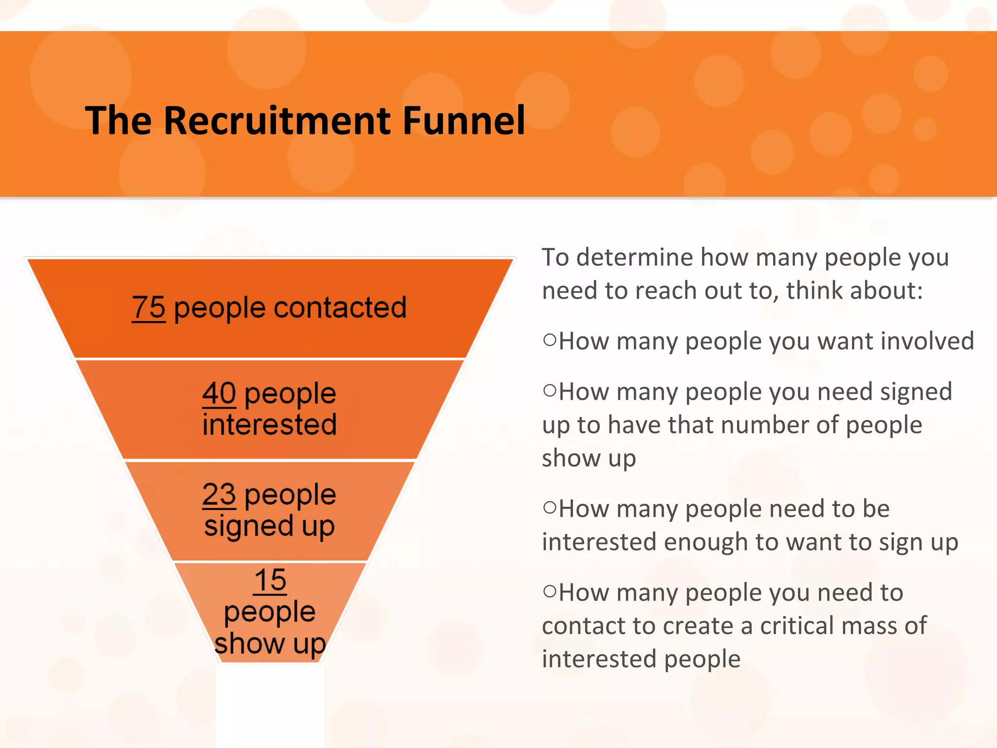 The Recruitment Funnel
To determine how many people you
need to reach out to, think about:
oHow many people you want involved
oHow many people you need signed
up to have that number of people
show up
oHow many people need to be
interested enough to want to sign up
oHow many people you need to
contact to create a critical mass of
interested people
 