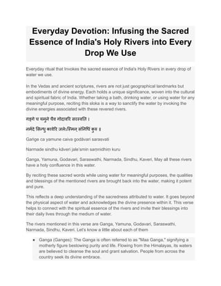Everyday Devotion: Infusing the Sacred
Essence of India's Holy Rivers into Every
Drop We Use
Everyday ritual that Invokes the sacred essence of India's Holy Rivers in every drop of
water we use.
In the Vedas and ancient scriptures, rivers are not just geographical landmarks but
embodiments of divine energy. Each holds a unique significance, woven into the cultural
and spiritual fabric of India. Whether taking a bath, drinking water, or using water for any
meaningful purpose, reciting this sloka is a way to sanctify the water by invoking the
divine energies associated with these revered rivers.
गङ्गे च यमुने चैव गोदावरि सरस्वति ।
नर्मदे सिन्धु कावेरि जलेऽस्मिन्संनिधिं क
ु रु ॥
Gaṅge ca yamune caiva godāvari sarasvati
Narmade sindhu kāveri jale’smin saṃnidhiṃ kuru
Ganga, Yamuna, Godavari, Saraswathi, Narmada, Sindhu, Kaveri, May all these rivers
have a holy confluence in this water.
By reciting these sacred words while using water for meaningful purposes, the qualities
and blessings of the mentioned rivers are brought back into the water, making it potent
and pure.
This reflects a deep understanding of the sacredness attributed to water. It goes beyond
the physical aspect of water and acknowledges the divine presence within it. This verse
helps to connect with the spiritual essence of the rivers and invite their blessings into
their daily lives through the medium of water.
The rivers mentioned in this verse are Ganga, Yamuna, Godavari, Saraswathi,
Narmada, Sindhu, Kaveri. Let’s know a little about each of them
● Ganga (Ganges): The Ganga is often referred to as "Maa Ganga," signifying a
motherly figure bestowing purity and life. Flowing from the Himalayas, its waters
are believed to cleanse the soul and grant salvation. People from across the
country seek its divine embrace.
 
