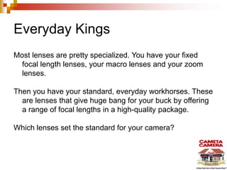 Everyday Kings
Most lenses are pretty specialized. You have your fixed
focal length lenses, your macro lenses and your zoom
lenses.
Then you have your standard, everyday workhorses. These
are lenses that give huge bang for your buck by offering
a range of focal lengths in a high-quality package.
Which lenses set the standard for your camera?

 