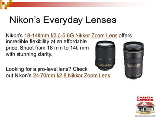 Nikon’s Everyday Lenses
Nikon’s 18-140mm f/3.5-5.6G Nikkor Zoom Lens offers
incredible flexibility at an affordable
price. Shoot from 18 mm to 140 mm
with stunning clarity.

Looking for a pro-level lens? Check
out Nikon’s 24-70mm f/2.8 Nikkor Zoom Lens.

 