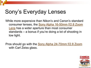 Sony’s Everyday Lenses
While more expensive than Nikon’s and Canon’s standard
consumer lenses, the Sony Alpha 16-50mm f/2.8 Zoom
Lens has a wider aperture than most consumer
standards – a bonus if you’re doing a lot of shooting in
low light.
Pros should go with the Sony Alpha 24-70mm f/2.8 Zoom
with Carl Zeiss glass.

 
