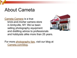 About Cameta
Cameta Camera is a true
brick-and-mortar camera store
in Amityville, NY. We’ve been
selling photography equipment
and distilling advice to professionals
and hobbyists alike more than 25 years.
For more photography tips, visit our blog at
Cameta.com/blog.

 