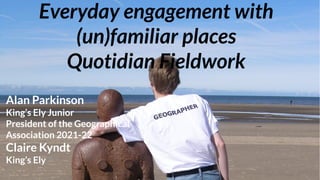 Everyday engagement with
(un)familiar places
Quotidian Fieldwork
Alan Parkinson
King’s Ely Junior
President of the Geographical
Association 2021-22
Claire Kyndt
King’s Ely
 