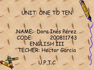 UNIT: ONE TO TEN NAME:  Dora Inés Pérez. CODE:  200811743 ENGLISH III TECHER: Hector Garcia U.P.T.C 