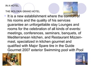 IN A HOTEL THE MOLOKAI GRAND HOTEL It is a new establishment where the comfort of his rooms and the quality of his services guarantee an unforgettable stay Lounges and rooms for the celebration of all kinds of events: meetings, conferences, seminars, banquets, of Mediterranean kitchen, and Restaurant Mizzen-mast, specialized in kitchen gourmet and qualified with Major Spare tire in the Guide Gourmet 2007 exterior Swimming pool with Pool Bar. 
