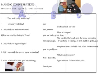 MAKING CONVERSATION   Match a line in  A  with a reply in  B  and a further comment in  C A B C What a nice day it is today! How are you today? 3. Did you have a nice weekend? 4.How do you like living in Texas?  5. Did you have a good flight? 6. Did you watch the soccer game yesterday? 7. what a  beautiful coat  you ‘re wearing yes. fine, thanks. yes, we had a great time. I’m enjoying it. yes, no problems No, I missed it. thank you. it’s beautiful, isn’t it?  How about you?  We went to the beach and did some shopping. It was kind of strange at first, but I’m getting used to it.  the plane was a little bit late, but it didn’t matter.  What was the score?  I got it in san Francisco last year.  