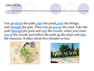 DIRECTIONS complete the directions from the tennis court to the museum with the prepositions in the box. Look at the map to help you You go  down  the path,  past  the pond ,  over   the bridge,  and  through   the gate. Then you go  across   the road. Take the path  through   the park and  i nto  the woods. when you come  out of  the woods, just follow the path  up   the steps and  into   the museum. It takes about five minutes or less. 