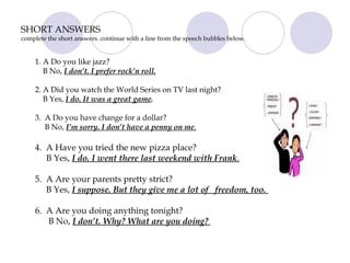 SHORT ANSWERS complete the short answers. continue with a line from the speech bubbles below. 1. A Do you like jazz?  B No,  I don’t. I prefer rock’n roll.   2. A Did you watch the World Series on TV last night?  B Yes,  I do. It was a great game .   3.  A Do you have change for a dollar?  B No,  I’m sorry. I don’t have a penny on me .   4.  A Have you tried the new pizza place?  B Yes,  I do. I went there last weekend with Frank .   5.  A Are your parents pretty strict? B Yes,  I suppose. But they give me a lot of  freedom, too.  6.  A Are you doing anything tonight?  B No,  I don’t. Why? What are you doing?  