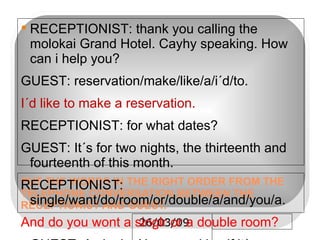 PUT THE WORDS IN THE RIGHT ORDER FROM THE TELEPHONE CONVERSATION BETWEEN THE RECEPTIONIST AND GUEST. RECEPTIONIST: thank you calling the molokai Grand Hotel. Cayhy speaking. How can i help you? GUEST: reservation/make/like/a/i´d/to. I´d like to make a reservation. RECEPTIONIST: for what dates? GUEST: It´s for two nights, the thirteenth and fourteenth of this month. RECEPTIONIST: single/want/do/room/or/double/a/and/you/a. And do you wont a singlr or a double room? GUEST: A single. Non_ smoking if it´s available. RECEPTIONIST: OK. Yes, that´s fine. I have a room for you. And your name is Robert Palmer. What/you/can/tell/ the/ is/me/rate. Can you tell me what the rate is? RECEPTIONIST: yes that´s $150 a night. Would you like to guarantee your reservation with a credit card? GUEST: yes, sure. It´s a visa. 4929798306218849. RECEPTIONIST: thank you. Number/could/and/telephone/please/i/have/a. And could i have a telephone number please? GUEST: UH- HUH. It´s 954-915-0970. RECEPTIONIST: you´re all set. Mr. Palmer. Forward/look/seeing/on/you/we/to/thirteenth/the We look forwand to seeing you on the thirteen bye- bye. GUEST: thanks a lot. Good-bye. 