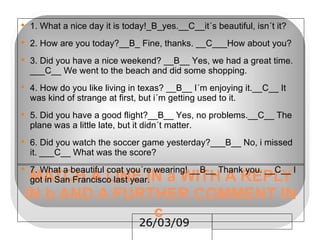 MATCH A LINE IN a WITH A REPLY IN b AND A FURTHER COMMENT IN c  1. What a nice day it is today!_B_yes.__C__it´s beautiful, isn´t it? 2. How are you today?__B_ Fine, thanks. __C___How about you? 3. Did you have a nice weekend? __B__ Yes, we had a great time. ___C__ We went to the beach and did some shopping. 4. How do you like living in texas? __B__ I´m enjoying it.__C__ It was kind of strange at first, but i´m getting used to it. 5. Did you have a good flight?__B__ Yes, no problems.__C__ The plane was a little late, but it didn´t matter. 6. Did you watch the soccer game yesterday?___B__ No, i missed it. ___C__ What was the score? 7. What a beautiful coat you´re wearing! __B__ Thank you. __C__ I got in San Francisco last year. 