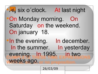 COMPLETE THESE TIME EXPRESSIONS WITH at, on, in, or no preposition. Atj six o´clock.  At  last night On  Monday morning.  On  Saturday  on  the weekend.  On  january  18. In  the evening.  In  december.  In  the summer.  In  yesterday evening.  In  1995.  in  two weeks ago. __ at 