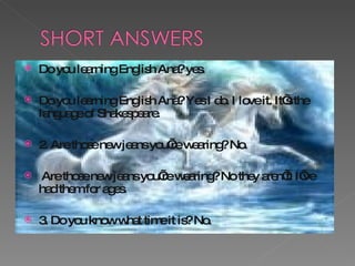 Do you learning English Ana? yes. Do you learning English Ana? Yes I do. I love it. It’s the language of Shakespeare. 2. Are those new jeans you’re wearing? No.  Are those new jeans you’re wearing? No they aren’t. I’ve had them for ages. 3. Do you know what time it is? No. 