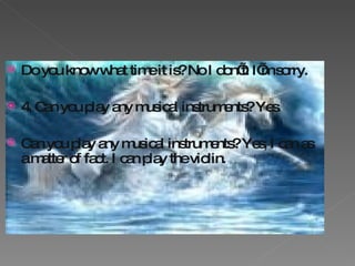 Do you know what time it is? No I don’t. I’m sorry. 4. Can you play any musical instruments? Yes. Can you play any musical instruments? Yes, I can as a matter of fact. I can play the violin.  