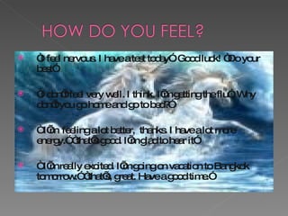 “ I feel nervous. I have a test today”. Good luck! “Do your best” “ I don’t feel very well. I think.  I’m getting the flu”. Why don’t you go home and go to bed?” “  I’m  feeling a lot better,  thanks. I have a lot more energy .” “that’s good. I’m glad to hear it” “  I’m really excited. I’m going on vacation to Bangkok tomorrow.” “that’s, great. Have a good time.” 