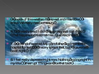 “ I’m sick of this weather. It’s so wet and miserable.” “I know. We really need some sun.” 6. “ I’m really tired. I didn’t sleep very well last night.” “That happens to me sometimes. I just read in bed” 7. “I’m kind of worried. My grandfather’s going into the hospital for test.” “I’m sorry to hear that, but I’m sure he’ll be all right.” 8. I feel really depressed right now. Nothing’s going right in my life.” “cheer up! Things can’t be that bad!” 