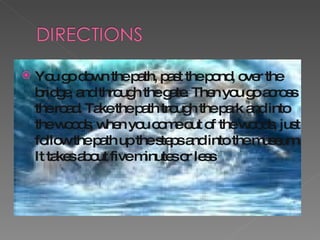 You go down the path, past the pond, over the bridge, and through the gate. Then you go across the road. Take the path trough the park and into the woods, when you come out of the woods, just follow the path up the steps and into the museum. It takes about five minutes or less 
