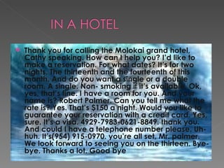 Thank you for calling the Molokai grand hotel, Cathy speaking. How can I help you? I’d like to make a reservation. For what dates? It’s for two nights. The thirteenth and the fourteenth of this month. And do you want a single or a double room. A single. Non- smoking if it’s available. Ok, yes, that’s fine. I have a room for you. And your name is? Robert Palmer. Can you tell me what the rate is? Yes. That’s $150 a night. Would you like to guarantee your reservation with a credit card. Yes, sure. It’s a visa. 4929-7983-0621-8849. thank you. And could I have a telephone number please. Uh-huh. It’s(954) 915-0970. you’re all set, Mr. palmer. We look forward to seeing you on the thirteen. Bye-bye. Thanks a lot. Good bye 
