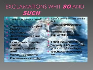 Their house is  such a  mess! There were  so many  people at the party! I’m  so  hungry!  Jane and Pete are  such  nice people! I spent  so much  money this weekend! A present! for me that’s  so  sweet! We had  such a  good time!  Princess is  such a  smart dog! I don’t know how they can live in it  There was nowhere to dance I could eat a horse But I can’t stand their kids I don’t  know where it all went You really didn’t have to.Thank you  so much for inviting us. She understands every word I say 