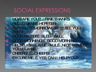 HOW ARE YOU?.....FINE THANKS. HELLO. JANE…HI PETER! SEE YOU TOMORROW!...BYE! SEE YOU THEN GOOD NIGTH!….SLEEP WELL GOOD MORNING!…GOOD MORNING HELLO, I’M ELAINE PAUL….NICE TO MEET YOU, ELAINE CHEERS!.......CHEERS! EXCUSE ME..…YES, CAN I HELPYOU? 