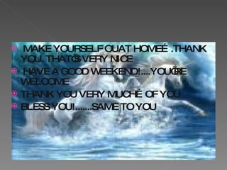 MAKE YOURSELF OUAT HOME….THANK YOU. THAT’S VERY NICE  HAVE A GOOD WEEKEND!....YOU’RE WELCOME THANK YOU VERY MUCH…OF YOU  BLESS YOU!.......SAME TO YOU 