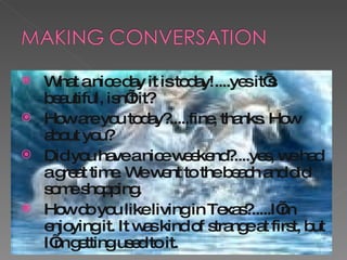 What a nice day it is today!....yes it’s beautiful, isn’t it? How are you today?.....fine, thanks. How about you? Did you have a nice weekend?....yes, we had a great time. We went to the beach and did some shopping. How do you like living in Texas?.....I’m enjoying it. It was kind of strange at first, but I’m getting used to it. 