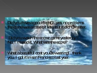 Did you have a good flight?...yes, no problems the plane was a little bit late, but it didn’t matter. Did you watch the soccer game yesterday?... No, I missed it. What was the score? What a beautiful coat you’re wearing!...thank you. I got it in san Francisco last year. 