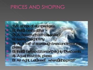 1)A: a book of stamps please. B: that’ll be six dollar 2). A: how much is this sweater? B: twenty – eight fifty 3). A: A loaf of sourdough bread and tree rolls, please B: that’ll be two dollars and eighty – two cents. 4). A:just this book, please. B: All right. Let’s see… where’s the price? 