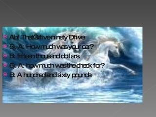 Ah! That’s five ninety – five. 5). A: How much was your car? B: fifteen thousand dollars. 6). A: how much was the check for? B: A hundred and sixty pounds 