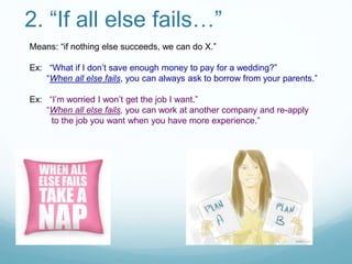 2. “If all else fails…”
Means: “if nothing else succeeds, we can do X.”
Ex: “What if I don’t save enough money to pay for a wedding?”
“When all else fails, you can always ask to borrow from your parents.”
Ex: “I’m worried I won’t get the job I want.”
“When all else fails, you can work at another company and re-apply
to the job you want when you have more experience.”
 