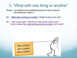 3. “What with one thing or another”
Means: “ you failed to do something because of many reasons,
circumstances, factors...”
Ex: “What with one thing or another, I forgot to return your call.”
Ex: “Julie is late again. Should we order dinner without her?”
“Julie is always late what with one thing or another, let’s order!”
 