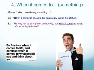 4. When it comes to... (something)
Means: “ when considering something…”
Ex: “When it comes to cooking, I’m completely lost in the kitchen.”
Ex: “He may not be strong with accounting, but when it comes to sales,
he’s incredibly talented!”
 