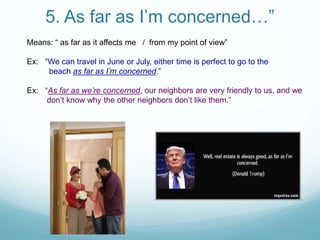 5. As far as I’m concerned…”
Means: “ as far as it affects me / from my point of view”
Ex: “We can travel in June or July, either time is perfect to go to the
beach as far as I’m concerned.”
Ex: “As far as we’re concerned, our neighbors are very friendly to us, and we
don’t know why the other neighbors don’t like them.”
 