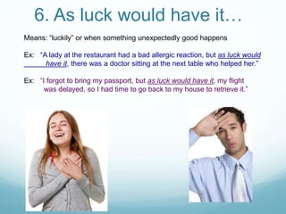6. As luck would have it…
Means: “luckily” or when something unexpectedly good happens
Ex: “A lady at the restaurant had a bad allergic reaction, but as luck would
have it, there was a doctor sitting at the next table who helped her.”
Ex: “I forgot to bring my passport, but as luck would have it, my flight
was delayed, so I had time to go back to my house to retrieve it.”
 