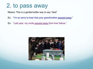 2. to pass away
Means: This is a gentler/softer way to say “died”
Ex: “I’m so sorry to hear that your grandmother passed away.”
Ex: “Last year, my uncle passed away from liver failure.”
 