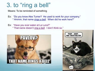 3. to “ring a bell”
Means: To be reminded of something
Ex: “Do you know Alex Turner? He used to work for your company.”
“ Hmmm, that name rings a bell. When did he work here?”
Ex: “Have you ever eaten at La Luna?”
“ That name doesn’t ring a bell. I don’t think so.”
 