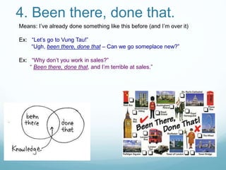 4. Been there, done that.
Means: I’ve already done something like this before (and I’m over it)
Ex: “Let’s go to Vung Tau!”
“Ugh, been there, done that – Can we go someplace new?”
Ex: “Why don’t you work in sales?”
“ Been there, done that, and I’m terrible at sales.”
 