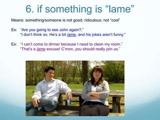 6. if something is “lame”
Means: something/someone is not good; ridiculous; not “cool”
Ex: “Are you going to see John again?.”
“I don’t think so. He’s a bit lame, and his jokes aren’t funny.”
Ex: “I can’t come to dinner because I need to clean my room.”
“That’s a lame excuse! C’mon, you should really join us.”
 