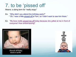 7. to be ‘pissed off’
Means: a slang term for “really angry”
Ex: “Why didn’t you attend the birthday party?”
“ Oh, I was a little pissed off at Tom, so I didn’t want to see him there.”
Ex: “My boss really pissed me off today because she yelled at me in front of
everyone! How embarrassing!”
 