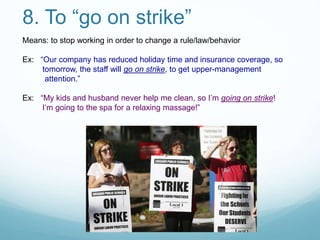 8. To “go on strike”
Means: to stop working in order to change a rule/law/behavior
Ex: “Our company has reduced holiday time and insurance coverage, so
tomorrow, the staff will go on strike, to get upper-management
attention.”
Ex: “My kids and husband never help me clean, so I’m going on strike!
I’m going to the spa for a relaxing massage!”
 