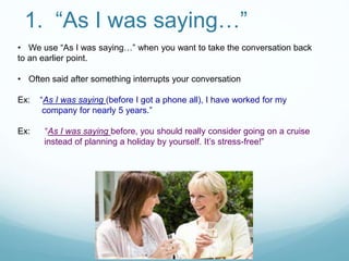 1. “As I was saying…”
• We use “As I was saying…” when you want to take the conversation back
to an earlier point.
• Often said after something interrupts your conversation
Ex: “As I was saying (before I got a phone all), I have worked for my
company for nearly 5 years.”
Ex: “As I was saying before, you should really consider going on a cruise
instead of planning a holiday by yourself. It’s stress-free!”
 