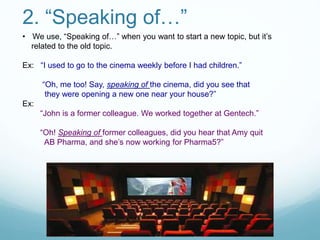 2. “Speaking of…”
• We use, “Speaking of…” when you want to start a new topic, but it’s
related to the old topic.
Ex: “I used to go to the cinema weekly before I had children.”
“Oh, me too! Say, speaking of the cinema, did you see that
they were opening a new one near your house?”
Ex:
“John is a former colleague. We worked together at Gentech.”
“Oh! Speaking of former colleagues, did you hear that Amy quit
AB Pharma, and she’s now working for Pharma5?”
 
