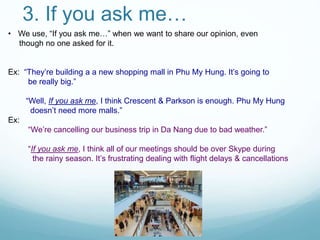3. If you ask me…
• We use, “If you ask me…” when we want to share our opinion, even
though no one asked for it.
Ex: “They’re building a a new shopping mall in Phu My Hung. It’s going to
be really big.”
“Well, If you ask me, I think Crescent & Parkson is enough. Phu My Hung
doesn’t need more malls.”
Ex:
“We’re cancelling our business trip in Da Nang due to bad weather.”
“If you ask me, I think all of our meetings should be over Skype during
the rainy season. It’s frustrating dealing with flight delays & cancellations
 