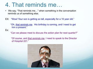 4. That reminds me…
• We say, “That reminds me…” when something in the conversation
reminds us of something else.
EX: “Wow! Your son is getting so tall, especially for a 10 year old.”
“Oh, that reminds me. His birthday is coming, and I need to get
him a present.”
Ex:
“Can we please meet to discuss the action plan for next quarter?”
“Of course, and that reminds me, I need to speak to the Director
of Hospital 221.”
 