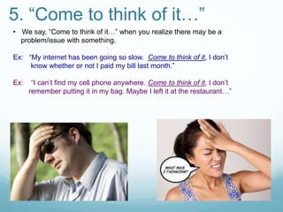 5. “Come to think of it…”
• We say, “Come to think of it…” when you realize there may be a
problem/issue with something.
Ex: “My internet has been going so slow. Come to think of it, I don’t
know whether or not I paid my bill last month.”
Ex: “I can’t find my cell phone anywhere. Come to think of it, I don’t
remember putting it in my bag. Maybe I left it at the restaurant…”
 
