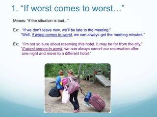 1. “If worst comes to worst…”
Means: “if the situation is bad...”
Ex: “If we don’t leave now, we’ll be late to the meeting.”
“Well, if worst comes to worst, we can always get the meeting minutes.”
Ex: “I’m not so sure about reserving this hotel. It may be far from the city.”
“If worst comes to worst, we can always cancel our reservation after
one night and move to a different hotel.”
 
