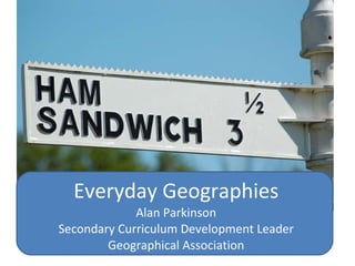 Everyday Geographies Alan Parkinson Secondary Curriculum Development Leader Geographical Association 