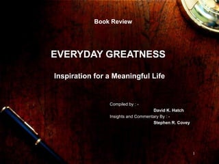EVERYDAY GREATNESS  Inspiration for a Meaningful Life Book Review Compiled by : - David K. Hatch Insights and Commentary By : - Stephen R. Covey 